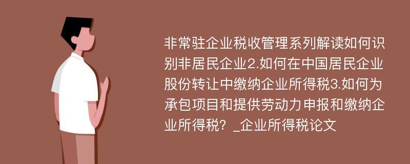 非常驻企业税收管理系列解读如何识别非居民企业2.如何在中国居民企业股份转让中缴纳企业所得税3.如何为承包项目和提供劳动力申报和缴纳企业所得税？_企业所得税论文