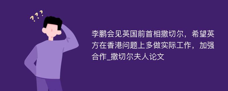 李鹏会见英国前首相撒切尔，希望英方在香港问题上多做实际工作，加强合作_撒切尔夫人论文