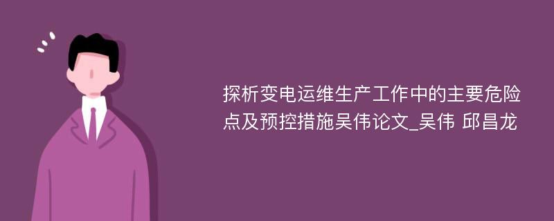 探析变电运维生产工作中的主要危险点及预控措施吴伟论文_吴伟 邱昌龙