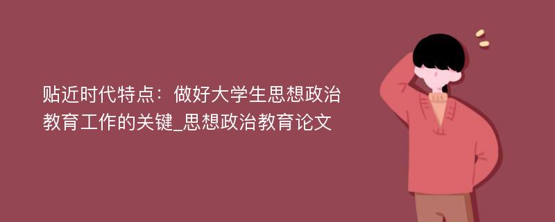 贴近时代特点：做好大学生思想政治教育工作的关键_思想政治教育论文