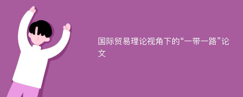 国际贸易理论视角下的“一带一路”论文