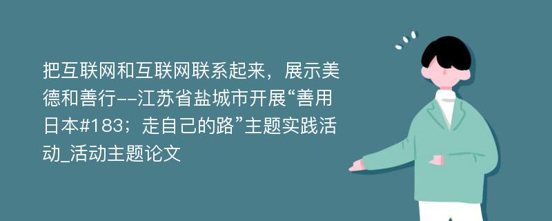 把互联网和互联网联系起来，展示美德和善行--江苏省盐城市开展“善用日本#183；走自己的路”主题实践活动_活动主题论文