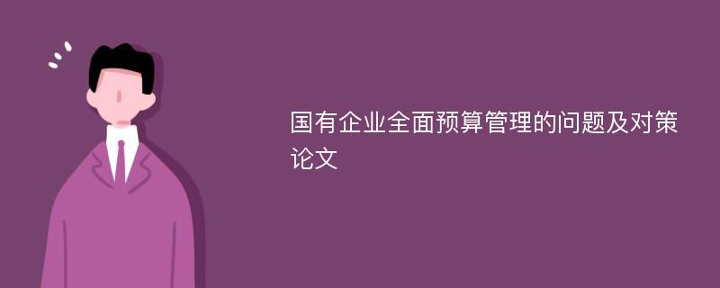 国有企业全面预算管理的问题及对策论文