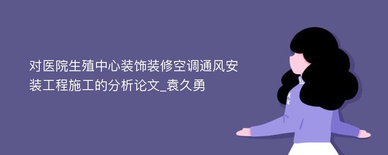 对医院生殖中心装饰装修空调通风安装工程施工的分析论文_袁久勇