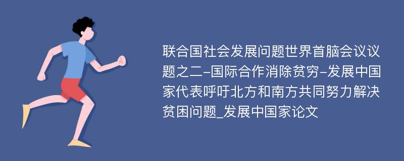 联合国社会发展问题世界首脑会议议题之二-国际合作消除贫穷-发展中国家代表呼吁北方和南方共同努力解决贫困问题_发展中国家论文