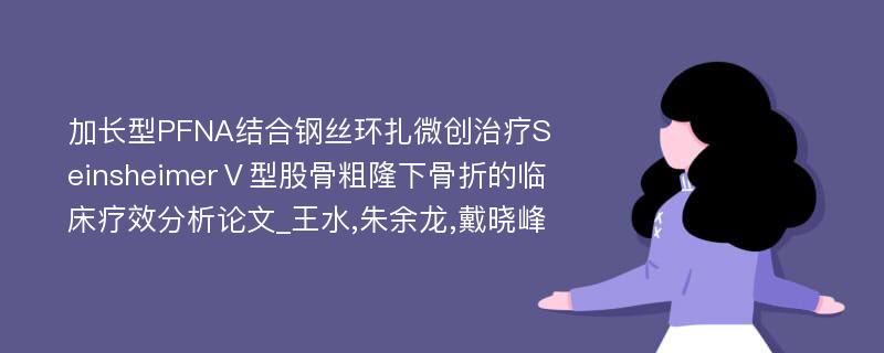 加长型PFNA结合钢丝环扎微创治疗SeinsheimerⅤ型股骨粗隆下骨折的临床疗效分析论文_王水,朱余龙,戴晓峰