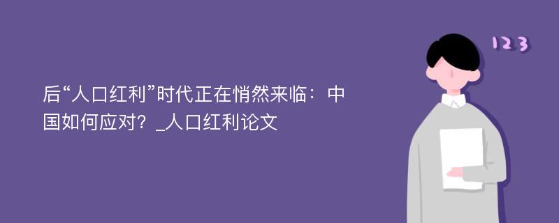 后“人口红利”时代正在悄然来临：中国如何应对？_人口红利论文