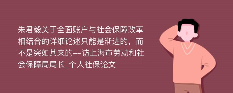 朱君毅关于全面账户与社会保障改革相结合的详细论述只能是渐进的，而不是突如其来的--访上海市劳动和社会保障局局长_个人社保论文