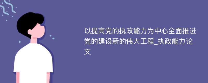 以提高党的执政能力为中心全面推进党的建设新的伟大工程_执政能力论文