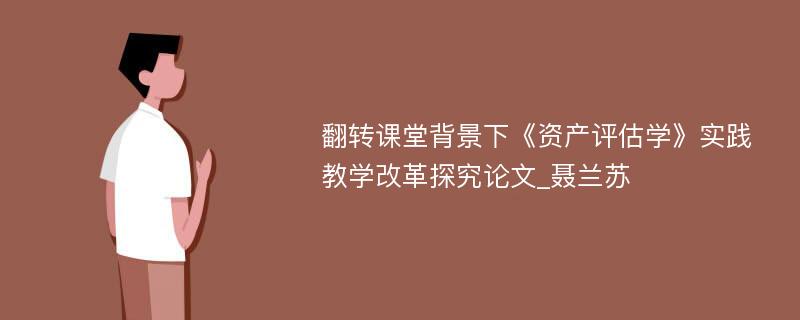 翻转课堂背景下《资产评估学》实践教学改革探究论文_聂兰苏