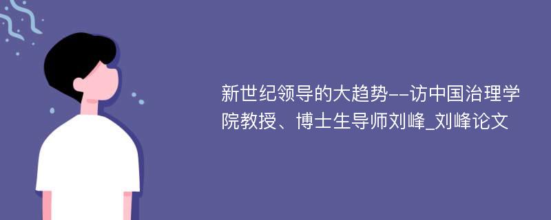 新世纪领导的大趋势--访中国治理学院教授、博士生导师刘峰_刘峰论文