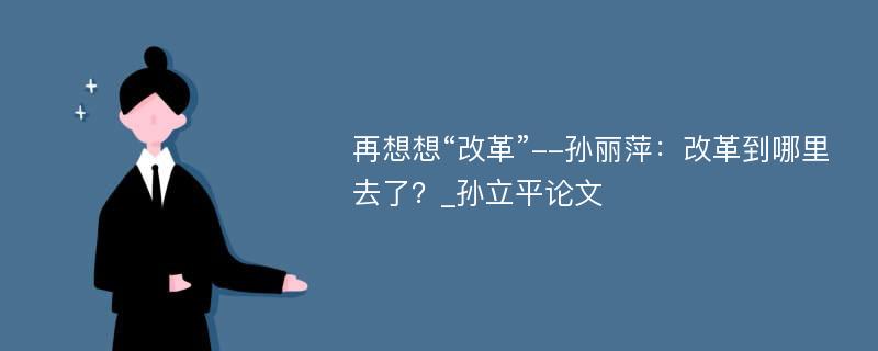 再想想“改革”--孙丽萍：改革到哪里去了？_孙立平论文