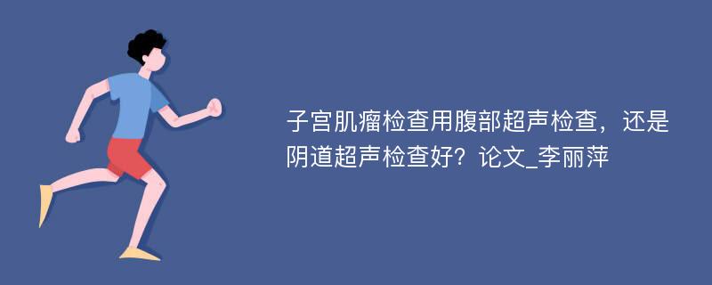 子宫肌瘤检查用腹部超声检查，还是阴道超声检查好？论文_李丽萍