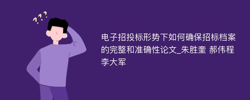 电子招投标形势下如何确保招标档案的完整和准确性论文_朱胜奎 郝伟程 李大军