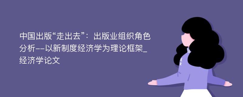 中国出版“走出去”：出版业组织角色分析--以新制度经济学为理论框架_经济学论文