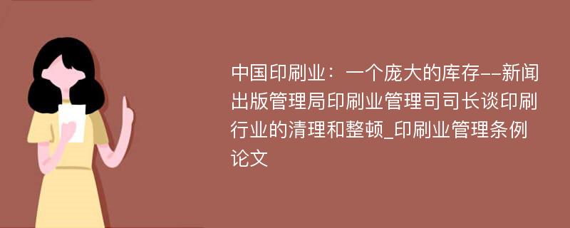 中国印刷业：一个庞大的库存--新闻出版管理局印刷业管理司司长谈印刷行业的清理和整顿_印刷业管理条例论文