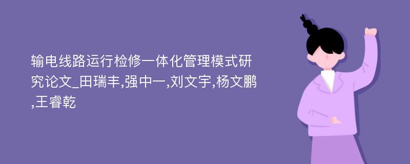 输电线路运行检修一体化管理模式研究论文_田瑞丰,强中一,刘文宇,杨文鹏,王睿乾