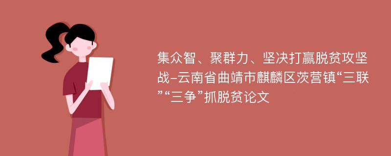 集众智、聚群力、坚决打赢脱贫攻坚战-云南省曲靖市麒麟区茨营镇“三联”“三争”抓脱贫论文