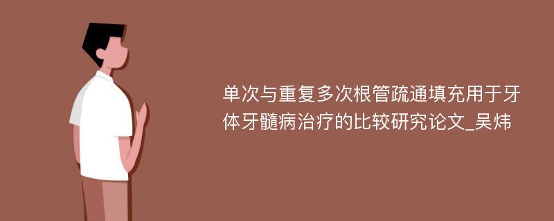 单次与重复多次根管疏通填充用于牙体牙髓病治疗的比较研究论文_吴炜