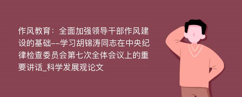 作风教育：全面加强领导干部作风建设的基础--学习胡锦涛同志在中央纪律检查委员会第七次全体会议上的重要讲话_科学发展观论文