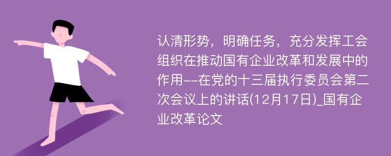 认清形势，明确任务，充分发挥工会组织在推动国有企业改革和发展中的作用--在党的十三届执行委员会第二次会议上的讲话(12月17日)_国有企业改革论文