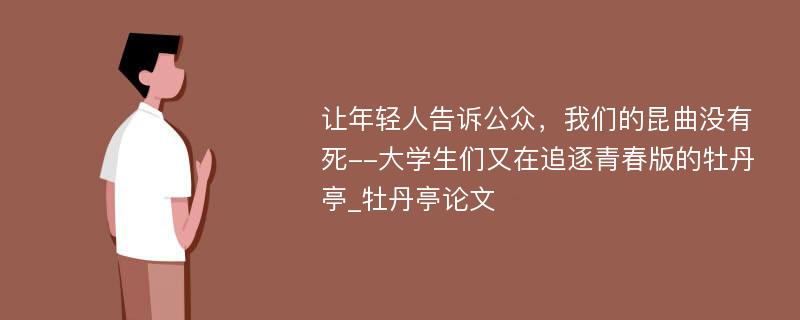 让年轻人告诉公众，我们的昆曲没有死--大学生们又在追逐青春版的牡丹亭_牡丹亭论文