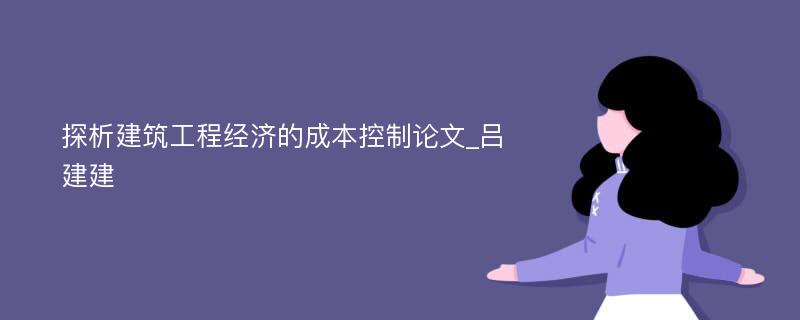 探析建筑工程经济的成本控制论文_吕建建