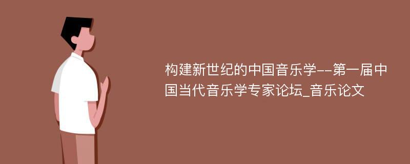 构建新世纪的中国音乐学--第一届中国当代音乐学专家论坛_音乐论文