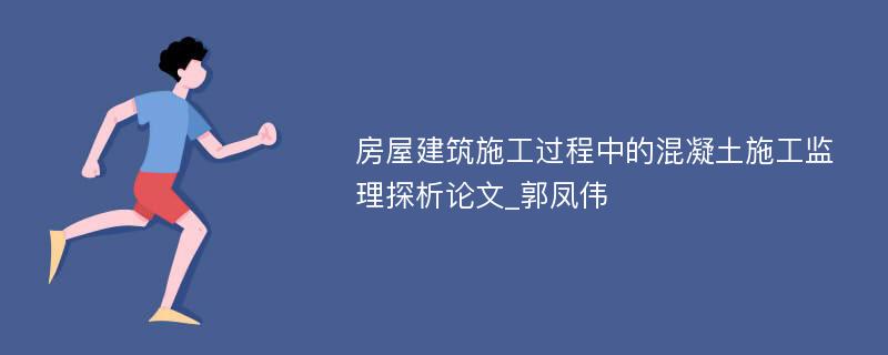 房屋建筑施工过程中的混凝土施工监理探析论文_郭凤伟