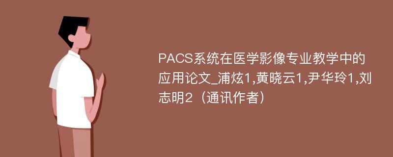 PACS系统在医学影像专业教学中的应用论文_浦炫1,黄晓云1,尹华玲1,刘志明2（通讯作者）