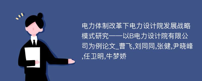 电力体制改革下电力设计院发展战略模式研究——以B电力设计院有限公司为例论文_曹飞,刘同同,张健,尹晓峰,任卫明,牛梦娇