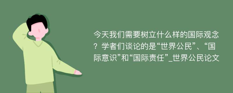 今天我们需要树立什么样的国际观念？学者们谈论的是“世界公民”、“国际意识”和“国际责任”_世界公民论文