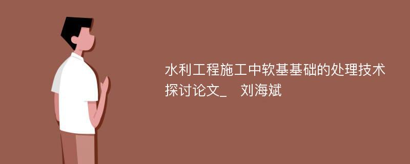 水利工程施工中软基基础的处理技术探讨论文_　刘海斌