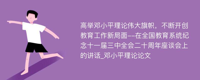 高举邓小平理论伟大旗帜，不断开创教育工作新局面--在全国教育系统纪念十一届三中全会二十周年座谈会上的讲话_邓小平理论论文