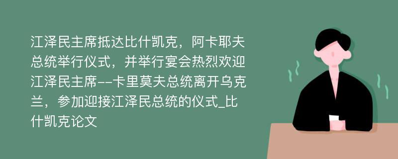 江泽民主席抵达比什凯克，阿卡耶夫总统举行仪式，并举行宴会热烈欢迎江泽民主席--卡里莫夫总统离开乌克兰，参加迎接江泽民总统的仪式_比什凯克论文