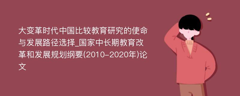 大变革时代中国比较教育研究的使命与发展路径选择_国家中长期教育改革和发展规划纲要(2010-2020年)论文