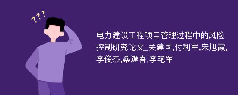 电力建设工程项目管理过程中的风险控制研究论文_关建国,付利军,宋旭霞,李俊杰,桑逢春,李艳军