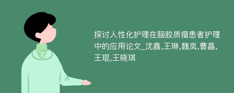 探讨人性化护理在脑胶质瘤患者护理中的应用论文_沈鑫,王琳,魏岚,曹晶,王琨,王晓琪