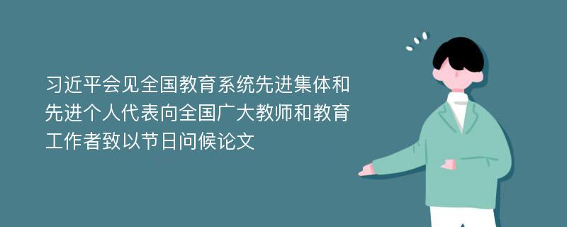 习近平会见全国教育系统先进集体和先进个人代表向全国广大教师和教育工作者致以节日问候论文