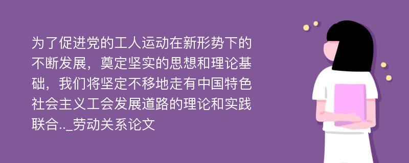 为了促进党的工人运动在新形势下的不断发展，奠定坚实的思想和理论基础，我们将坚定不移地走有中国特色社会主义工会发展道路的理论和实践联合.._劳动关系论文