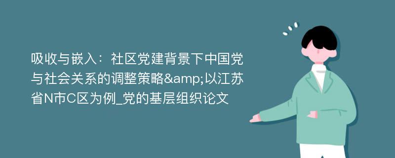 吸收与嵌入：社区党建背景下中国党与社会关系的调整策略&以江苏省N市C区为例_党的基层组织论文