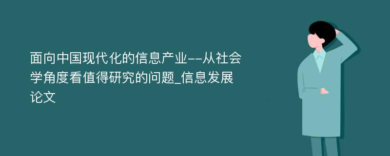 面向中国现代化的信息产业--从社会学角度看值得研究的问题_信息发展论文