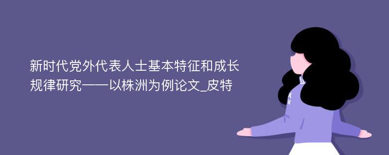 新时代党外代表人士基本特征和成长规律研究——以株洲为例论文_皮特