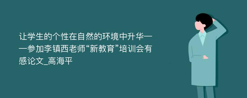 让学生的个性在自然的环境中升华——参加李镇西老师“新教育”培训会有感论文_高海平