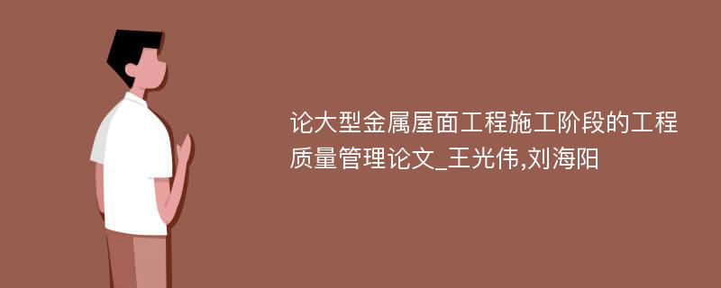 论大型金属屋面工程施工阶段的工程质量管理论文_王光伟,刘海阳