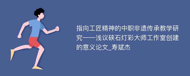 指向工匠精神的中职非遗传承教学研究——浅议硖石灯彩大师工作室创建的意义论文_寿斌杰