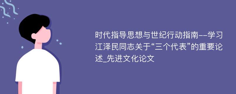 时代指导思想与世纪行动指南--学习江泽民同志关于“三个代表”的重要论述_先进文化论文