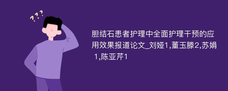 胆结石患者护理中全面护理干预的应用效果报道论文_刘娅1,董玉滕2,苏娟 1,陈亚芹1