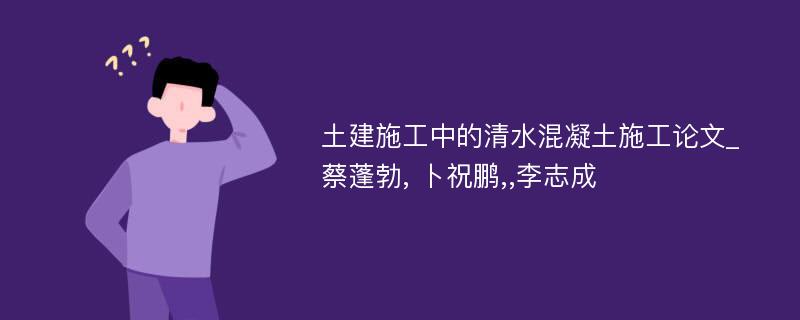 土建施工中的清水混凝土施工论文_蔡蓬勃, 卜祝鹏,,李志成