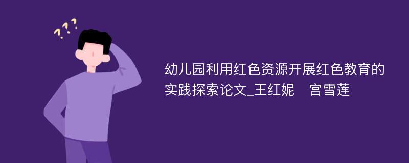 幼儿园利用红色资源开展红色教育的实践探索论文_王红妮　宫雪莲